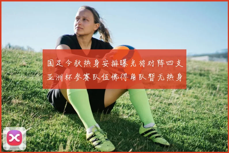 国足今秋热身安排曝光将对阵四支亚洲杯参赛队伍佛得角队暂无热身计划