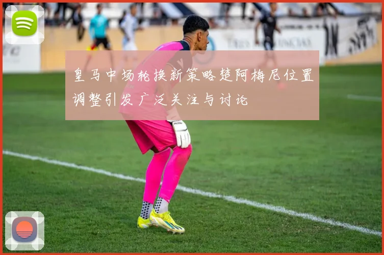 皇马中场轮换新策略楚阿梅尼位置调整引发广泛关注与讨论