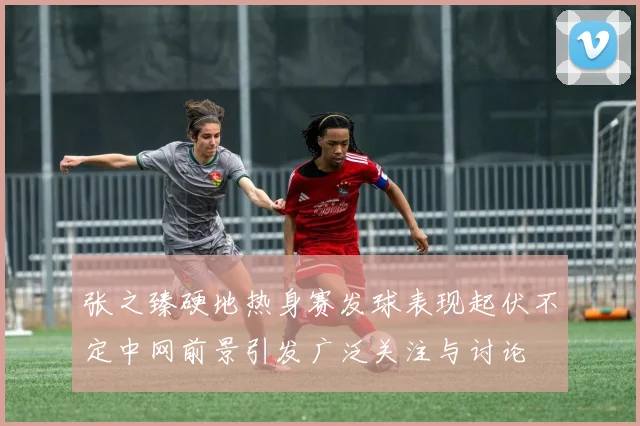张之臻硬地热身赛发球表现起伏不定中网前景引发广泛关注与讨论