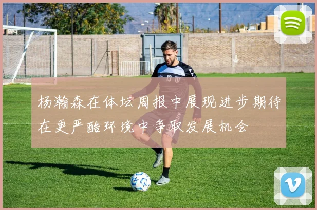 杨瀚森在体坛周报中展现进步期待在更严酷环境中争取发展机会