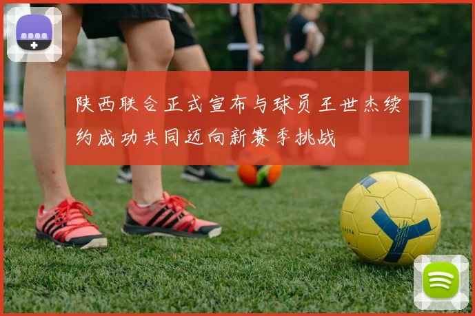 陕西联合正式宣布与球员王世杰续约成功共同迈向新赛季挑战