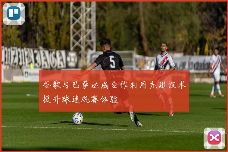 谷歌与巴萨达成合作利用先进技术提升球迷观赛体验